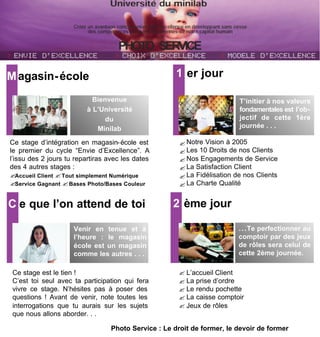M agasin- école                                       1 er jour

                           Bienvenue                                      T’initier à nos valeurs
                         à L’Université                                   fondamentales est l’ob-
                               du                                         jectif de cette 1ère
                            Minilab                                       journée . . .

Ce stage d’intégration en magasin- école est           ? Notre Vision à 2005
le premier du cycle “Envie d’Excellence”. A            ? Les 10 Droits de nos Clients
l’issu des 2 jours tu repartiras avec les dates        ? Nos Engagements de Service
des 4 autres stages :                                  ? La Satisfaction Client
?Accueil Client ? Tout simplement Numérique            ? La Fidélisation de nos Clients
?Service Gagnant ? Bases Photo/Bases Couleur           ? La Charte Qualité


C e que l’on attend de toi                           2 ème jour

                     Venir en tenue et à                                  . . .Te perfectionner au
                     l’heure : le magasin                                 comptoir par des jeux
                     école est un magasin                                 de rôles sera celui de
                     comme les autres . . .                               cette 2ème journée.

 Ce stage est le tien !                               ? L’accueil Client
 C’est toi seul avec ta participation qui fera        ? La prise d’ordre
 vivre ce stage. N’hésites pas à poser des            ? Le rendu pochette
 questions ! Avant de venir, note toutes les          ? La caisse comptoir
 interrogations que tu aurais sur les sujets          ? Jeux de rôles
 que nous allons aborder. . .

                                  Photo Service : Le droit de former, le devoir de former
 