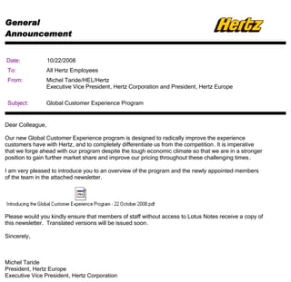General
Announcement


Date:             10/22/2008
 To:            All Hertz Employees
 From:          Michel Taride/HEL/Hertz
                Executive Vice President, Hertz Corporation and President, Hertz Europe

 Subject:       Global Customer Experience Program


Dear Colleague,

Our new Global Customer Experience program is designed to radically improve the experience
customers have with Hertz, and to completely differentiate us from the competition. It is imperative
that we forge ahead with our program despite the tough economic climate so that we are in a stronger
position to gain further market share and improve our pricing throughout these challenging times .

I am very pleased to introduce you to an overview of the program and the newly appointed members
of the team in the attached newsletter.




Please would you kindly ensure that members of staff without access to Lotus Notes receive a copy of
this newsletter. Translated versions will be issued soon .

Sincerely,



Michel Taride
President, Hertz Europe
Executive Vice President, Hertz Corporation
 