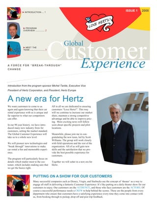  INTRODUCTION ... 1
                                                                                                                         ISSUE 1         2008




                PROGRAM
               OVERVIEW        ............ 2




                MEET THE
                                                              Global
               TEAM ......................... 3




A FORCE FOR “BREAK-THROUGH”
CH ANG E
                                                                               Experience
Introduction from the program sponsor Michel Taride, Executive Vice
President of Hertz Corporation, and President, Hertz Europe



A new era for Hertz
We want customers to come to us                   All in all we are dedicated to ensuring
again and again knowing that their car            customers “Love Hertz!”. This way
rental experience with us is unique and           will we continue to increase our market
far superior to what our competitors              share, maintain a strong competitive
can offer.                                        advantage and be able to improve pric-
                                                  ing. More exciting news will follow
In our 90 year history, we have intro-            soon about specific projects and pilot
duced many new industry firsts for                locations.
customers, setting the market standard.
The Global Customer Experience will               Meanwhile, please join me in con-
take us to a whole new level.                     gratulating the new team, led by Scott
                                                  Williams. The group will work closely
We will pioneer new technologies and              with field operations and the rest of the
“break through” innovations to make               organization. All of us will gain new
car rental a fun and memorable experi-            skills and the satisfaction that we pro-
ence.                                             vide the best possible experience for
                                                  customers.
The program will particularly focus on
details which matter most to the cus-             Together we will usher in a new era for
tomer, which includes making sure that            Hertz.
we get the basics right.


                            PUTTING ON A SHOW FOR OUR CUSTOMERS
                            Many successful companies such as Disney, Virgin, and Starbucks use the concept of ‘theater’ as a way to
                            engage all staff in delivering a fantastic Customer Experience. It’s like putting on a daily theater show for our
                            customers to enjoy. Our customers are the AUDIENCE, and those who face customers are the ACTORS. Of
                            course a successful performance needs a CREW to help behind the scenes. These are the people from every
                            department who ensure that customers have a satisfying experience every time they come into contact with
                            us, from booking through to pickup, drop off and post trip feedback.
 