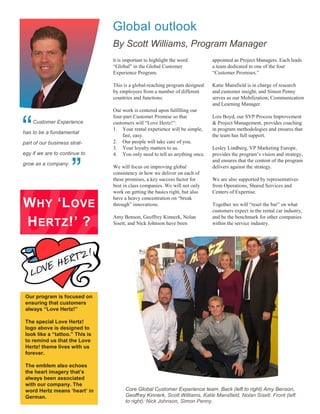 Global outlook
                                 By Scott Williams, Program Manager
                                 It is important to highlight the word        appointed as Project Managers. Each leads
                                 “Global” in the Global Customer              a team dedicated to one of the four
                                 Experience Program.                          “Customer Promises.”

                                 This is a global-reaching program designed   Katie Mansfield is in charge of research
                                 by employees from a number of different      and customer insight, and Simon Penny
                                 countries and functions.                     serves as our Mobilization, Communication
                                                                              and Learning Manager.
                                 Our work is centered upon fulfilling our
                                 four-part Customer Promise so that           Lois Boyd, our SVP Process Improvement


“   Customer Experience
has to be a fundamental

part of our business strat-
                                 customers will “Love Hertz!”:
                                 1. Your rental experience will be simple,
                                     fast, easy.
                                 2. Our people will take care of you.
                                 3. Your loyalty matters to us.
                                                                              & Project Management, provides coaching
                                                                              in program methodologies and ensures that
                                                                              the team has full support.

                                                                              Lesley Lindberg, VP Marketing Europe,
egy if we are to continue to     4. You only need to tell us anything once.   provides the program’s vision and strategy,



                      ”
                                                                              and ensures that the content of the program
grow as a company.
                                 We will focus on improving global            delivers against the strategy.
                                 consistency in how we deliver on each of
                                 these promises, a key success factor for     We are also supported by representatives
                                 best in class companies. We will not only    from Operations, Shared Services and
                                 work on getting the basics right, but also   Centers of Expertise.
                                 have a heavy concentration on “break
W HY ‘L OVE                      through” innovations.                        Together we will “reset the bar” on what
                                                                              customers expect in the rental car industry,
                                 Amy Benson, Geoffrey Kinnerk, Nolan          and be the benchmark for other companies
H ERTZ !’ ?                      Sisett, and Nick Johnson have been           within the service industry.




 Our program is focused on
 ensuring that customers
 always “Love Hertz!”

 The special Love Hertz!
 logo above is designed to
 look like a “tattoo.” This is
 to remind us that the Love
 Hertz! theme lives with us
 forever.

 The emblem also echoes
 the heart imagery that’s
 always been associated
 with our company. The
 word Hertz means ‘heart’ in           Core Global Customer Experience team. Back (left to right) Amy Benson,
 German.                               Geoffrey Kinnerk, Scott Williams, Katie Mansfield, Nolan Sisett. Front (left
                                       to right): Nick Johnson, Simon Penny.
 