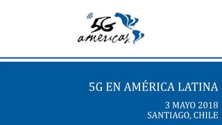 5G EN AMÉRICA LATINA
3 MAYO 2018
SANTIAGO, CHILE
 