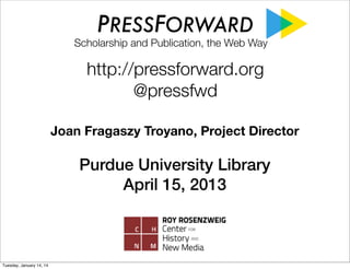 PRESSFORWARD

Scholarship and Publication, the Web Way

Discovering Scholarship on the Open Web
Communities and Methods
Joan Fragaszy Troyano, Project Director
Purdue University Library
April 15, 2013
http://pressforward.org
@pressfwd

Tuesday, January 14, 14

 