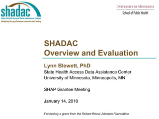 SHADAC Overview and Evaluation Lynn Blewett, PhD State Health Access Data Assistance Center  University of Minnesota, Minneapolis, MN SHAP Grantee Meeting January 14, 2010 Funded by a grant from the Robert Wood Johnson Foundation 