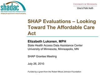 SHAP Evaluations – Looking Toward The Affordable Care Act Elizabeth Lukanen, MPH State Health Access Data Assistance Center  University of Minnesota, Minneapolis, MN SHAP Grantee Meeting July 26, 2010 Funded by a grant from the Robert Wood Johnson Foundation 