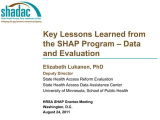 Key Lessons Learned from
the SHAP Program – Data
and Evaluation
Elizabeth Lukanen, PhD
Deputy Director
State Health Access Reform Evaluation
State Health Access Data Assistance Center
University of Minnesota, School of Public Health

HRSA SHAP Grantee Meeting
Washington, D.C.
August 24, 2011
 