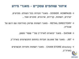 ‫עסקיים‬ ‫שותפים‬ ‫איתור‬-‫מידע‬ ‫מאגרי‬
KOMPASS,DOSIER–‫העולם‬ ‫בכל‬ ‫חברות‬ ‫מאגרי‬:‫מפיצים‬,
‫יצרנים‬,‫רשתות‬,‫קניינים‬,‫ארגונים‬,‫ועוד‬ ‫סוכנים‬...
RETAIL DIRECTORY–‫על‬ ‫דגש‬ ‫עם‬ ‫באירופה‬ ‫שיווק‬ ‫רשתות‬ ‫מאגר‬
‫אנגליה‬.
DATAM–‫לארה‬ ‫יבואנים‬ ‫מאגר‬"‫עפ‬ ‫ב‬"‫מטען‬ ‫שטרי‬ ‫י‬.
JBT–‫של‬ ‫מאגר‬30,000‫בארה‬ ‫התכשיטים‬ ‫בתחום‬ ‫חברות‬"‫ב‬.
CHAIN STORE directory–‫תכשיטים‬ ‫וחנויות‬ ‫רשתות‬ ‫מאגר‬
‫בארה‬"‫ב‬.
 