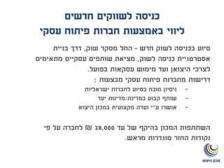 ‫לשווקים‬ ‫כניסה‬‫חדשים‬
‫חברות‬ ‫באמצעות‬ ‫ליווי‬‫פיתוח‬‫עסקי‬
‫חדש‬ ‫לשוק‬ ‫בכניסה‬ ‫סיוע‬-‫שוק‬ ‫מסקר‬ ‫החל‬,‫בניית‬ ‫דרך‬
‫לשוק‬ ‫כניסה‬ ‫אסטרטגיית‬,‫מתאימים‬ ‫עסקיים‬ ‫שותפים‬ ‫מציאת‬
‫בפועל‬ ‫עסקאות‬ ‫מימוש‬ ‫ועד‬ ‫היצואן‬ ‫לצרכי‬.
‫מבצעות‬ ‫עסקי‬ ‫פיתוח‬ ‫מחברות‬ ‫דרישות‬:
-‫ישראליות‬ ‫לחברות‬ ‫בסיוע‬ ‫מוכח‬ ‫ניסיון‬
-‫במדינת‬ ‫קבוע‬ ‫שותף‬/‫יעד‬ ‫מדינות‬
-‫ע‬ ‫אושרו‬"‫ועדה‬ ‫י‬‫היצוא‬ ‫במכון‬ ‫מקצועית‬
‫עד‬ ‫של‬ ‫בהיקף‬ ‫המכון‬ ‫השתתפות‬28,000₪‫פי‬ ‫על‬ ‫לחברה‬
‫מראש‬ ‫מוגדרות‬ ‫החזר‬ ‫נקודות‬.
 