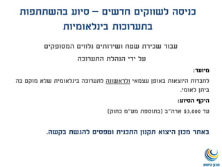 ‫חדשים‬ ‫לשווקים‬ ‫כניסה‬–‫בהשתתפות‬ ‫סיוע‬
‫בינלאומיות‬ ‫בתערוכות‬
‫עבור‬‫המסופקים‬ ‫נלווים‬ ‫ושירותים‬ ‫שטח‬ ‫שכירת‬
‫על‬‫הנהלת‬ ‫ידי‬‫התערוכה‬
‫מיועד‬:
‫עצמאי‬ ‫באופן‬ ‫היוצאות‬ ‫לחברות‬‫ולראשונה‬‫לתערוכה‬‫בה‬ ‫מוקם‬ ‫שלא‬ ‫בינלאומית‬
‫לאומי‬ ‫ביתן‬.
‫היקף‬‫הסיוע‬:
‫עד‬3,000$‫ארה‬"‫ב‬(‫מע‬ ‫בתוספת‬"‫כחוק‬ ‫מ‬)
‫באתר‬‫בקשה‬ ‫להגשת‬ ‫וטפסים‬ ‫התכנית‬ ‫תקנון‬ ‫היצוא‬ ‫מכון‬.
 