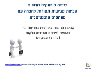 ‫יעד‬ ‫במדינות‬ ‫איכותיות‬ ‫פגישות‬ ‫קביעת‬
‫הלקוח‬ ‫והגדרות‬ ‫לצרכים‬ ‫בהתאם‬
(3–10‫פגישות‬)
‫חדשים‬ ‫לשווקים‬ ‫כניסה‬
‫עם‬ ‫לחברה‬ ‫תפורות‬ ‫פגישות‬ ‫קביעת‬
‫פוטנציאלים‬ ‫שותפים‬
‫עסקיים‬ ‫שותפים‬ ‫איתור‬ ‫יחידה‬ ‫מנהלת‬ ‫קול‬ ‫רנה‬5142933-03reneek@export.gov.il
 