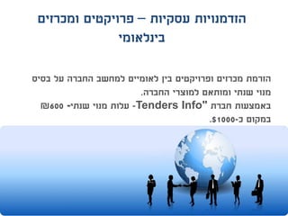 ‫עסקיות‬ ‫הזדמנויות‬–‫ומכרזים‬ ‫פרויקטים‬
‫בינלאומי‬
‫בסיס‬ ‫על‬ ‫החברה‬ ‫למחשב‬ ‫לאומיים‬ ‫בין‬ ‫ופרויקטים‬ ‫מכרזים‬ ‫הזרמת‬
‫החברה‬ ‫למוצרי‬ ‫ומותאם‬ ‫שנתי‬ ‫מנוי‬.
‫חברת‬ ‫באמצעות‬Tenders Info"-‫שנתי‬ ‫מנוי‬ ‫עלות‬-600₪
‫כ‬ ‫במקום‬-1000$.
 