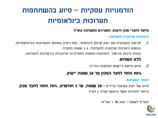 ‫עסקיות‬ ‫הזדמנויות‬–‫בהשתתפות‬ ‫סיוע‬
‫בינלאומיות‬ ‫תערוכות‬
‫היצוא‬ ‫מכון‬ ‫לחברי‬ ‫מיועד‬,‫בחו‬ ‫בתערוכה‬ ‫המציגים‬"‫ל‬
‫לתערוכה‬ ‫שיווקית‬ ‫היערכות‬
.1‫בינלאומי‬ ‫שיווק‬ ‫יועץ‬ ‫עם‬ ‫מקצועית‬ ‫פגישה‬,‫הבינלאומיות‬ ‫התערוכות‬ ‫בתחום‬ ‫ניסיון‬ ‫בעל‬,
‫לתערוכה‬ ‫שיווקית‬ ‫היערכות‬ ‫בנושא‬.2-3‫בחברה‬ ‫שעות‬.
‫לתערוכה‬ ‫כהיערכות‬ ‫שיווקיות‬ ‫לפעילויות‬ ‫נוספות‬ ‫והמלצות‬ ‫פגישה‬ ‫סיכום‬ ‫קבלת‬.
‫תשלום‬ ‫ללא‬.
.2‫הדו‬ ‫המלצות‬ ‫ביישום‬ ‫היועץ‬ ‫סיוע‬"‫ח‬
90%‫עד‬ ‫המכון‬ ‫לחבר‬ ‫החזר‬20‫ייעוץ‬ ‫שעות‬.
‫התערוכה‬ ‫לאחר‬
‫בטיפול‬ ‫יועץ‬ ‫של‬ ‫סיוע‬‫בלידים‬–30‫שעות‬,‫עד‬3‫חודשים‬,70%‫מכון‬ ‫לחבר‬ ‫החזר‬.
‫סעיף‬ ‫מימשו‬ ‫אשר‬ ‫לחברות‬ ‫מיועד‬2‫לעיל‬.
‫לשעה‬ ‫תעריף‬–200₪+‫מע‬"‫מ‬
 