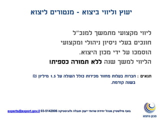 ‫ביצוא‬ ‫וליווי‬ ‫יעוץ‬-‫מנטורים‬‫ליצוא‬
‫ליווי‬‫מתמשך‬ ‫מקצועי‬‫למנכ‬"‫ל‬
‫חונכים‬‫ומקצועי‬ ‫ניהולי‬ ‫ניסיון‬ ‫בעלי‬
‫הוסמכו‬‫היצוא‬ ‫מכון‬ ‫ידי‬ ‫על‬.
‫שנה‬ ‫למשך‬ ‫הליווי‬‫כספית‬ ‫תמורה‬ ‫ללא‬!
‫תנאים‬:‫חברות‬‫מחזור‬ ‫בעלות‬‫כולל‬ ‫מכירות‬‫על‬ ‫העולה‬1.5‫מיליון‬₪
‫קודמת‬ ‫בשנה‬.
‫בועז‬‫מילשטיין‬‫ולוגיסטיקה‬ ‫תובלה‬ ‫ייעוץ‬ ‫שרותי‬ ‫יחידת‬ ‫מנהל‬5142806-03experts@export.gov.il
 