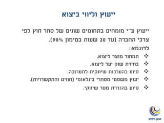 ‫ייעוץ‬‫ע‬"‫מומחים‬ ‫י‬‫לפי‬ ‫חוץ‬ ‫סחר‬ ‫של‬ ‫שונים‬ ‫בתחומים‬
‫החברה‬ ‫צרכי‬(‫עד‬20‫במימון‬ ‫שעות‬90%.)
‫לדוגמא‬:
‫ליצוא‬ ‫מוצר‬ ‫תמחור‬.
‫ליצוא‬ ‫יעד‬ ‫שוק‬ ‫בחירת‬.
‫לתערוכה‬ ‫שיווקית‬ ‫בהערכות‬ ‫סיוע‬.
‫בינלאומי‬ ‫מסחרי‬ ‫משפטי‬ ‫יעוץ‬(‫והתקשרויות‬ ‫חוזים‬.)
‫שיווקי‬ ‫מסר‬ ‫בהגדרת‬ ‫סיוע‬.
‫ביצוא‬ ‫וליווי‬ ‫ייעוץ‬
 