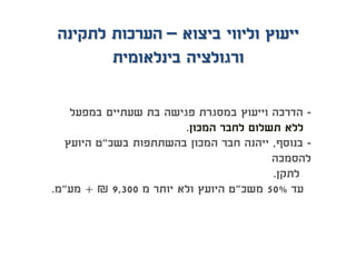 -‫במפעל‬ ‫שעתיים‬ ‫בת‬ ‫פגישה‬ ‫במסגרת‬ ‫וייעוץ‬ ‫הדרכה‬
‫המכון‬ ‫לחבר‬ ‫תשלום‬ ‫ללא‬.
-‫בנוסף‬,‫בשכ‬ ‫בהשתתפות‬ ‫המכון‬ ‫חבר‬ ‫ייהנה‬"‫היועץ‬ ‫ט‬
‫להסמכה‬
‫לתקן‬.
‫עד‬50%‫משכ‬"‫מ‬ ‫יותר‬ ‫ולא‬ ‫היועץ‬ ‫ט‬9,300₪+‫מע‬"‫מ‬.
‫ביצוא‬ ‫וליווי‬ ‫ייעוץ‬–‫לתקינה‬ ‫הערכות‬
‫בינלאומית‬ ‫ורגולציה‬
 