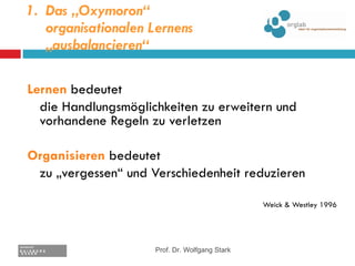 Das „Oxymoron“ organisationalen Lernens „ausbalancieren“ Lernen   bedeutet die Handlungsmöglichkeiten zu erweitern und vorhandene Regeln zu verletzen Organisieren  bedeutet  zu „vergessen“ und Verschiedenheit reduzieren Weick & Westley 1996 Prof. Dr. Wolfgang Stark 