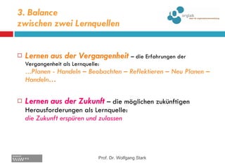 3. Balance  zwischen zwei Lernquellen Lernen aus der Vergangenheit   – die Erfahrungen der Vergangenheit als Lernquelle:  … Planen - Handeln – Beobachten – Reflektieren – Neu Planen – Handeln… Lernen aus der Zukunft  – die möglichen zukünftigen Herausforderungen als Lernquelle: die Zukunft erspüren und zulassen Prof. Dr. Wolfgang Stark 