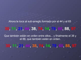 Ahora le toca al sub-arreglo formado por el 44 y el 65    30 ,  11 ,  21 ,  44 , 38,  74 ,  14 ,  78 ,  65 , 88,  97   Que también están en orden entre ellos... y finalmente el 38 y el 88, que también están en orden. 30 ,  11 ,  21 ,  44 ,  38 ,  74 ,  14 ,  78 ,  65 ,  88 ,  97 