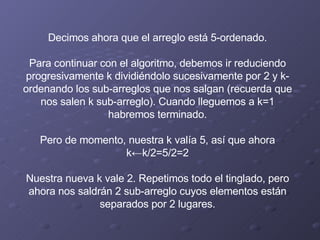 Decimos ahora que el arreglo está 5-ordenado.   Para continuar con el algoritmo, debemos ir reduciendo progresivamente k dividiéndolo sucesivamente por 2 y k-ordenando los sub-arreglos que nos salgan (recuerda que nos salen k sub-arreglo). Cuando lleguemos a k=1 habremos terminado.   Pero de momento, nuestra k valía 5, así que ahora k←k/2=5/2=2   Nuestra nueva k vale 2. Repetimos todo el tinglado, pero ahora nos saldrán 2 sub-arreglo cuyos elementos están separados por 2 lugares. 