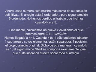 Ahora, cada número está mucho más cerca de su posición definitiva... El arreglo está 2-ordenado... pero sigue también 5-ordenado. No hemos perdido el trabajo que hicimos cuando k era 5.   Finalmente, calculamos un nuevo k dividiendo el que tenemos entre 2. k←k/2=2/2=1 Hemos llegado a k=1. Cuando k es 1 sólo podemos obtener 1 sub-arreglo cuyos elementos están separados 1 posición: el propio arreglo original. Dicho de otra manera... cuando k es 1, el algoritmo de Shell se comporta exactamente igual que el de inserción directa sobre todo el arreglo . 