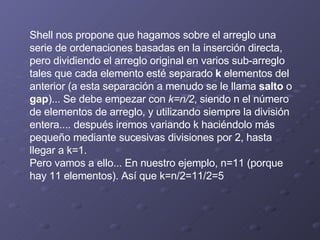 Shell nos propone que hagamos sobre el arreglo una serie de ordenaciones basadas en la inserción directa, pero dividiendo el arreglo original en varios sub-arreglo tales que cada elemento esté separado  k  elementos del anterior (a esta separación a menudo se le llama  salto  o  gap )... Se debe empezar con  k=n/2 , siendo n el número de elementos de arreglo, y utilizando siempre la división entera.... después iremos variando k haciéndolo más pequeño mediante sucesivas divisiones por 2, hasta llegar a k=1. Pero vamos a ello... En nuestro ejemplo, n=11 (porque hay 11 elementos). Así que k=n/2=11/2=5 