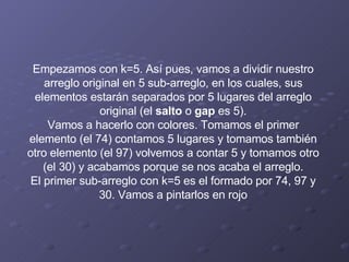 Empezamos con k=5. Así pues, vamos a dividir nuestro arreglo original en 5 sub-arreglo, en los cuales, sus elementos estarán separados por 5 lugares del arreglo original (el  salto  o  gap  es 5). Vamos a hacerlo con colores. Tomamos el primer elemento (el 74) contamos 5 lugares y tomamos también otro elemento (el 97) volvemos a contar 5 y tomamos otro (el 30) y acabamos porque se nos acaba el arreglo. El primer sub-arreglo con k=5 es el formado por 74, 97 y 30. Vamos a pintarlos en rojo 