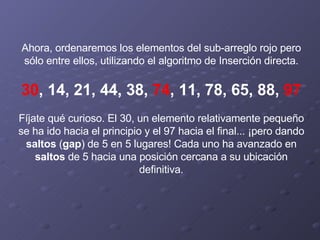 Ahora, ordenaremos los elementos del sub-arreglo rojo pero sólo entre ellos, utilizando el algoritmo de Inserción directa.   30 , 14, 21, 44, 38,  74 , 11, 78, 65, 88,  97   Fíjate qué curioso. El 30, un elemento relativamente pequeño se ha ido hacia el principio y el 97 hacia el final... ¡pero dando  saltos  ( gap )   de 5 en 5 lugares! Cada uno ha avanzado en  saltos  de 5 hacia una posición cercana a su ubicación definitiva. 