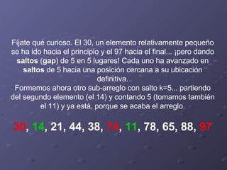 Fíjate qué curioso. El 30, un elemento relativamente pequeño se ha ido hacia el principio y el 97 hacia el final... ¡pero dando  saltos  ( gap )   de 5 en 5 lugares! Cada uno ha avanzado en  saltos  de 5 hacia una posición cercana a su ubicación definitiva. Formemos ahora otro sub-arreglo con salto k=5... partiendo del segundo elemento (el 14) y contando 5 (tomamos también el 11) y ya está, porque se acaba el arreglo.   30 ,  14 , 21, 44, 38,  74 ,  11 , 78, 65, 88,  97 