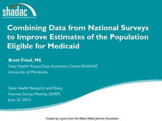Combining Data from National Surveys
to Improve Estimates of the Population
Eligible for Medicaid
Brett Fried, MS
State Health Access Data Assistance Center/SHADAC
University of Minnesota



State Health Research and Policy
Interest Group Meeting (SHRP)
June 23, 2012



                      Funded by a grant from the Robert Wood Johnson Foundation
 