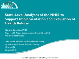 State-Level Analyses of the NHIS to
Support Implementation and Evaluation of
Health Reform
Donna Spencer, PhD
State Health Access Data Assistance Center (SHADAC)
University of Minnesota

State Health Research and Policy Interest Group
AcademyHealth Annual Research Meeting
Orlando, FL
June 23, 2012


                    Funded by a grant from the Robert Wood Johnson Foundation
 
