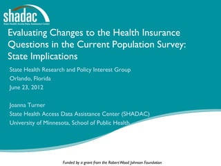 Evaluating Changes to the Health Insurance
Questions in the Current Population Survey:
State Implications
State Health Research and Policy Interest Group
Orlando, Florida
June 23, 2012

Joanna Turner
State Health Access Data Assistance Center (SHADAC)
University of Minnesota, School of Public Health




                    Funded by a grant from the Robert Wood Johnson Foundation
 
