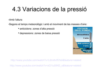 4.3 Variacions de la pressió Amb l’altura Segons el temps meteorològic i amb el moviment de les masses d’aire: anticiclons: zones d’alta pressió depressions: zones de baixa pressió http:// www.youtube.com / watch?v = L2m4tvf57kA & feature = related   http:// www.youtube.com / watch?v = xCI1u05KD _ s&feature = related   