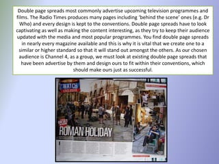Double page spreads most commonly advertise upcoming television programmes and
films. The Radio Times produces many pages including ‘behind the scene’ ones (e.g. Dr
  Who) and every design is kept to the conventions. Double page spreads have to look
captivating as well as making the content interesting, as they try to keep their audience
updated with the media and most popular programmes. You find double page spreads
   in nearly every magazine available and this is why it is vital that we create one to a
 similar or higher standard so that it will stand out amongst the others. As our chosen
  audience is Channel 4, as a group, we must look at existing double page spreads that
   have been advertise by them and design ours to fit within their conventions, which
                          should make ours just as successful.
 