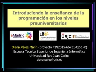 Diana Pérez-Marín (proyecto TIN2015-66731-C2-1-R)
Escuela Técnica Superior de Ingenieria Informática
Universidad Rey Juan Carlos
diana.perez@urjc.es
Introduciendo la enseñanza de la
programación en los niveles
preuniversitarios
 