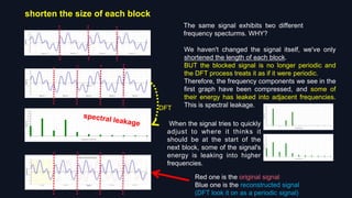 shorten the size of each block
DFT
We haven't changed the signal itself, we've only
shortened the length of each block.
BUT the blocked signal is no longer periodic and
the DFT process treats it as if it were periodic.
Therefore, the frequency components we see in the
first graph have been compressed, and some of
their energy has leaked into adjacent frequencies.
This is spectral leakage.
The same signal exhibits two different
frequency specturms. WHY?
Red one is the original signal
Blue one is the reconstructed signal
(DFT look it on as a periodic signal)
When the signal tries to quickly
adjust to where it thinks it
should be at the start of the
next block, some of the signal's
energy is leaking into higher
frequencies.
 