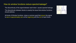 How do window functions reduce spectral leakage?
The discontinuity of the signal between each block causes spectral leakage.
The discontinuity between blocks is exactly the issue that window functions
should address.
All kinds of Window functions share a common goal that ensure the signal
is zero or approximately zero at the beginning and the end of each block.
 