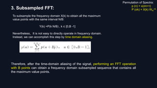 3. Subsampled FFT:
To subsample the frequency domain X(k) to obtain all the maximum
value points with the same interval N/B:
Y(k) =P(k N/B) , k ∈ [0,B -1]
Nevertheless，It is not easy to directly operate in frequency domain.
Instead, we can accomplish this step by time domain aliasing.
Therefore, after the time-domain aliasing of the signal, performing an FFT operation
with B points can obtain a frequency domain subsampled sequence that contains all
the maximum value points.
Permutation of Spectra:
p (n) = x(σn+τ)
P (σk) = X(k) WN
-τk
 