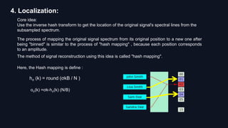 4. Localization:
Core idea:
Use the inverse hash transform to get the location of the original signal's spectral lines from the
subsampled spectrum.
The process of mapping the original signal spectrum from its original position to a new one after
being "binned" is similar to the process of "hash mapping" , because each position corresponds
to an amplitude.
The method of signal reconstruction using this idea is called "hash mapping".
Here, the Hash mapping is define :
hσ (k) = round (σkB / N )
oσ(k) =σk-hσ(k) (N/B)
 