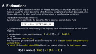 5. Estimation:
The idea behind amplitude estimation :
dividing the value in each bin by the Gain of the filter to obtain an estimated value Xr(k),
Xr(k) means the amplitude corresponding to the frequency value obtained from each bin after inverse
mapping .
In the spectrum, two pieces of information are needed: frequency and amplitude. The previous step of
"locating" solves the former, determining which frequency components are actually being used, while
this step addresses the latter, namely, what is the amplitude of each frequency component.
X(k) = median( { Xr(k) | r ∈ {1,2, … ,L} } )
In each localization cycle, a set Ir is obtained : Ir ={ k∈ [0,N -1] | hσ(k) ∈J }
In L cycles,
for any coordinate k ∈ I = I1 ∪ I2 ........ ∪ IL,
if its frequency is greater than L/2, it is classified into the set I′, and set I′ contains all target frequency
point coordinates.
For each k ∈ I′, the median value of X(k) obtained from L cycles is taken as the final frequency value.
 