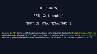 DFT : O(N*N)
FFT: O( N*log(N) )
SFFT: O( K*log(N)*log(N/K) )
Because the FFT cannot identify the zero elements in a signal sequence, its algorithm treats both zero and non-zero
elements equally, whereas the SFFT can identify these zero elements and only operates on the non-zero elements,
eliminating unnecessary operations and naturally improving the efficiency of the operation compared to the FFT.
 