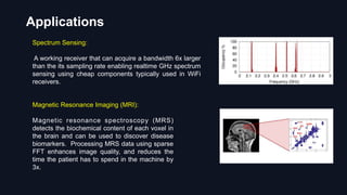 Spectrum Sensing:
A working receiver that can acquire a bandwidth 6x larger
than the its sampling rate enabling realtime GHz spectrum
sensing using cheap components typically used in WiFi
receivers.
Applications
Magnetic Resonance Imaging (MRI):
Magnetic resonance spectroscopy (MRS)
detects the biochemical content of each voxel in
the brain and can be used to discover disease
biomarkers. Processing MRS data using sparse
FFT enhances image quality, and reduces the
time the patient has to spend in the machine by
3x.
 