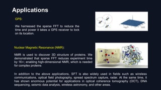 Applications
GPS:
We harnessed the sparse FFT to reduce the
time and power it takes a GPS receiver to lock
on its location.
Nuclear Magnetic Resonance (NMR):
NMR is used to discover 3D structure of proteins. We
demonstrated that sparse FFT reduces experiment time
by 16×; enabling high-dimensional NMR, which is needed
for complex proteins
In addition to the above applications, SFT is also widely used in fields such as wireless
communications, optical field photography, spread spectrum capture, radar. At the same time, it
has shown enormous potential for applications in optical coherence tomography (OCT), DNA
sequencing, seismic data analysis, wireless astronomy, and other areas.
 