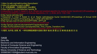 马悦淇
Dony Ma
Electronic and Information Engineering
School of Computer Science and Engineering
Faculty of Innovation Engineering
Macau University of Science and Technology
2009853li011004@student.must.edu.mo
1.https://oi-wiki.org/math/number-theory/basic/
2.https://zh.wikipedia.org/zh-cn/数论
3.《一切皆是映射：代码的本质》Hash算法
4.https://github.com/bernielampe1/sparse_fft
5.Hassanieh H, Indyk P, Katabi D, et al. Simple and practical algorithm for sparse fourier transform[C] ∥Proceedings of
Annual ACM-SIAM Symposium on Discrete Algorithms. [ S. l. ]: ACM, 2012: 1183 1194.
6.http://spiral.net/index.html
7.Hassanieh H, Indyk P, Katabi D, et al. Nearly optimalsparse fourier transform[C] ∥Proceedings of Annual ACM
Symposium on Theory of Computing. [S.l. ]: ACM, 2012:563 577.
8.http://groups.csail.mit.edu/netmit/sFFT/ENC_SFFT.pdf
9.http://groups.csail.mit.edu/netmit/sFFT/Documentation.pdf
10.http://groups.csail.mit.edu/netmit/sFFT/applications.html
11.https://ccrma.stanford.edu/~jos/sasp/Discrete_Time_Fourier_Transform.html
12.Sparse Fast Fourier Transform Code Documentation (SFFT 1.0 and 2.0)
13.陶然, 刘升恒, 张果, 等. 一种利用稀疏傅里叶变换计算外 辐 射 源 雷 达 互 模 糊 函 数 的 方 法
 