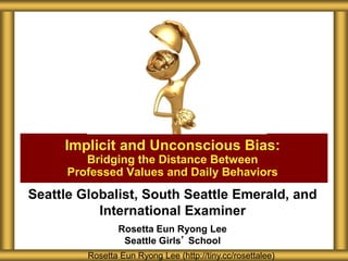 Seattle Globalist, South Seattle Emerald, and
International Examiner
Rosetta Eun Ryong Lee
Seattle Girls’ School
Implicit and Unconscious Bias:
Bridging the Distance Between
Professed Values and Daily Behaviors
Rosetta Eun Ryong Lee (http://tiny.cc/rosettalee)
 