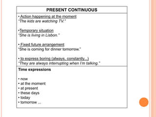 PRESENT CONTINUOUS
• Action happening at the moment
“The kids are watching TV.”
•Temporary situation
“She is living in Lisbon.”
• Fixed future arrangement
“She is coming for dinner tomorrow.”
• to express boring (always, constantly...)
“They are always interrupting when I’m talking.”
Time expressions
• now
• at the moment
• at present
• these days
• today
• tomorrow ...
 