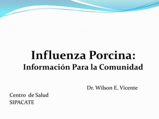 Dr. Wilson E. Vicente
Centro de Salud
SIPACATE
Influenza Porcina:
Información Para la Comunidad
 