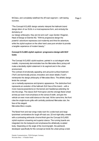 Daimler Communications, 70546 Stuttgart, Germany
Mercedes-Benz – A Daimler Brand
Page 3M-Class, and completely redefined the off-road segment – with lasting
success.
"The Concept X-CLASS design variants interpret the hallmark brand
design idiom of our SUVs in a most expressive form, and embody the
dichotomy of
our design philosophy: they are hot and cool", says Gorden Wagener,
Head of Design at Daimler AG. "With its progressive design the
powerful adventurer expresses cool modernity and thirst for adventure,
while the stylish explorer on the other hand uses pure emotion to provide
a tangible experience of modern beauty."
Concept X-CLASS stylish explorer: progressive design with SUV
looks
The Concept X-CLASS stylish explorer, painted in a cool elegant white
metallic, impressively demonstrates how the Mercedes-Benz pickup will
make a decidedly stylish statement in its segment and in the urban
environment.
The contrast of emotionally appealing and yet purist surface treatment
("hot") and technically precise, innovative and clever details ("cool")
reinterprets the design philosophy of Mercedes-Benz. The athletic design
lends the concept
car a markedly expressive and dynamic appearance. The distinctive front
represents an evolution of the hallmark SUV face of the brand – with a
more massive powerdome on the bonnet and headlamps extending far
into the wings. The classic SUV front apron and the strongly flared wheel
arches put even more emphasis on the sense of width, and give the
vehicle an even more solid stance on the road. At the same time, the front
cites the single-louvre grille with centrally positioned Mercedes star, the
face of the elegant
Mercedes-Benz coupés.
The flared front and rear wings make room for a wide track and large
tyre/wheel combinations for tough off-road use. 22-inch light-alloy wheels
with a contrasting anthracite chrome finish give the Concept X-CLASS
stylish explorer a towering and superior stance. The running boards are
integrated into the bodywork and emphasise the athletically sculpted
body. Depending on the angle of the incoming light, the paintwork
developed specifically for this concept car lends the urban pickup a look
 