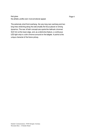 Daimler Communications, 70546 Stuttgart, Germany
Mercedes-Benz – A Daimler Brand
Page 4that gives
the athletic profile even more emotional appeal.
The extremely short front overhang, the very long rear overhang and two
long lines stretching along the side amplify the focus placed on driving
dynamics. The rear of both concept cars sports the hallmark chromed
SUV trim at the lower edge, and, as a distinctive feature, a continuous
LED light strip in a slim chrome surround on the tailgate. It points to the
unique character of the future pickup.
 