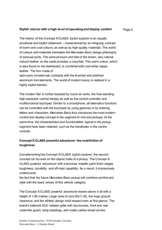 Daimler Communications, 70546 Stuttgart, Germany
Mercedes-Benz – A Daimler Brand
Page 5Stylish interior with a high level of operating and display comfort
The interior of the Concept X-CLASS stylish explorer is an equally
emotional and stylish statement – characterised by an intriguing contrast
of warm and cool colours, as well as by high-quality materials. The world
of colours and materials translates the Mercedes-Benz design philosophy
of sensual purity. The sensual touch and feel of the brown, very natural
nubuck leather on the seats provides a cosy feel. This warm colour, which
is also found on the dashboard, is combined with cool white nappa
leather. The trim made of
open-pore smoked oak contrasts with the brushed and polished
aluminium trim elements. The world of modern luxury is realised in a
highly stylish fashion.
The modern flair is further boosted by round air vents, the free-standing
high-resolution central display as well as the central controller and
multifunctional touchpad. Similar to a smartphone, all telematics functions
can be controlled with the touchpad by using gestures or by entering
letters and characters. Mercedes-Benz thus introduces the most modern
control and display concept in the segment of mid-size pickups. At the
same time, the characteristics and functionalities typical in the pickup
segment have been retained, such as the handbrake in the centre
console.
Concept X-CLASS powerful adventurer: the redefinition of
toughness
Complementing the Concept X-CLASS stylish explorer, the second
concept car focuses on the classic traits of a pickup. The Concept X-
CLASS powerful adventurer with a lemonax metallic paint finish stages
toughness, durability, and off-road capability. As a result, it impressively
underscores
the fact that the future Mercedes-Benz pickup will combine comfort and
style with the basic virtues of this vehicle category.
The Concept X-CLASS powerful adventurer towers above it all with a
height of 1.90 metres. Large tyres of size 35x11.50, the huge ground
clearance, and the athletic design instil respect even at first glance. The
brand's hallmark SUV radiator grille with two louvres, front and rear
underride guard, wing claddings, and matte carbon wheel arches
 