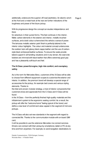 Daimler Communications, 70546 Stuttgart, Germany
Mercedes-Benz – A Daimler Brand
Page 6additionally underscore the superior off-road aesthetics. An electric winch
at the front and a metal hook at the rear are further indications of the
toughness and power of the future pickup.
With its progressive design the concept car exudes independence and
thirst
for adventure in their purest forms. This feel continues in the interior.
Matte carbon elements in the exterior and interior, metallic brushed
surfaces, and a bold colour scheme lend the vehicle a sense of power.
The lemonax metallic exterior paint finish is perfectly tailored to the
interior colour highlights. The colour and material concept underscores
the outdoor look with glossy black nappa leather and the use of carbon-
style black embossed leather surfaces. To ensure the seats provide
lateral support in all handling situations and in any terrain, the seat side
bolsters are trimmed with black leather that offers extremely good grip
and has a pleasantly soft touch and feel.
The X-Class: powerful engine, high ride comfort, and exemplary
safety
As is the norm for Mercedes-Benz, customers of the X-Class will be able
to choose from different equipment scopes to customise the exterior and
interior. In addition, the premium brand will develop a special range of
accessories for the pickup, for example bed covers and various styling
elements. Thanks to
the tried and proven modular strategy, a host of interior components that
customers know and appreciate from the C-Class and V-Class will be
found
in the X-Class – from the perfectly finished high-quality materials and the
infotainment system to the ergonomic seating comfort. As a result, the
pickup will offer the "welcome home" feeling typical of the brand, and
define a new level of comfort and value appeal in the segment of mid-size
pickups.
The X-Class will also set new standards in the segment with regard to
connected life. Thanks to the communication module with on-board SIM
card,
it will be possible to use the extensive Mercedes me connect services.
Drivers can connect with their pickup by smartphone, tablet or PC at any
time and from anywhere. For example, to send navigation destinations to
 