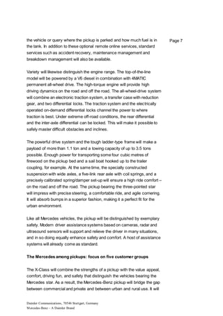 Daimler Communications, 70546 Stuttgart, Germany
Mercedes-Benz – A Daimler Brand
Page 7the vehicle or query where the pickup is parked and how much fuel is in
the tank. In addition to these optional remote online services, standard
services such as accident recovery, maintenance management and
breakdown management will also be available.
Variety will likewise distinguish the engine range. The top-of-the-line
model will be powered by a V6 diesel in combination with 4MATIC
permanent all-wheel drive. The high-torque engine will provide high
driving dynamics on the road and off the road. The all-wheel-drive system
will combine an electronic traction system, a transfer case with reduction
gear, and two differential locks. The traction system and the electrically
operated on-demand differential locks channel the power to where
traction is best. Under extreme off-road conditions, the rear differential
and the inter-axle differential can be locked. This will make it possible to
safely master difficult obstacles and inclines.
The powerful drive system and the tough ladder-type frame will make a
payload of more than 1.1 ton and a towing capacity of up to 3.5 tons
possible. Enough power for transporting some four cubic metres of
firewood on the pickup bed and a sail boat hooked up to the trailer
coupling, for example. At the same time, the specially constructed
suspension with wide axles, a five-link rear axle with coil springs, and a
precisely calibrated spring/damper set-up will ensure a high ride comfort –
on the road and off the road. The pickup bearing the three-pointed star
will impress with precise steering, a comfortable ride, and agile cornering.
It will absorb bumps in a superior fashion, making it a perfect fit for the
urban environment.
Like all Mercedes vehicles, the pickup will be distinguished by exemplary
safety. Modern driver assistance systems based on cameras, radar and
ultrasound sensors will support and relieve the driver in many situations,
and in so doing equally enhance safety and comfort. A host of assistance
systems will already come as standard.
The Mercedes among pickups: focus on five customer groups
The X-Class will combine the strengths of a pickup with the value appeal,
comfort, driving fun, and safety that distinguish the vehicles bearing the
Mercedes star. As a result, the Mercedes-Benz pickup will bridge the gap
between commercial and private and between urban and rural use. It will
 